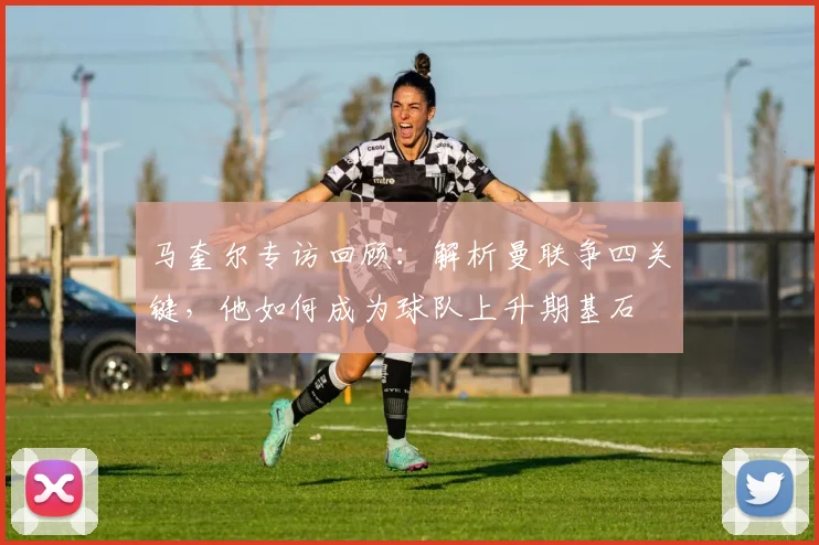 马奎尔专访回顾:解析曼联争四关键,他如何成为球队上升期基石