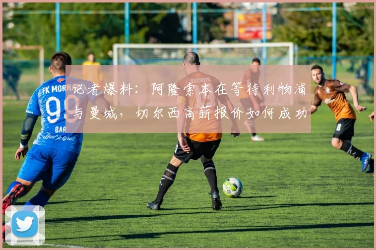 记者爆料：阿隆索本在等待利物浦与曼城，切尔西高薪报价如何成功截胡？