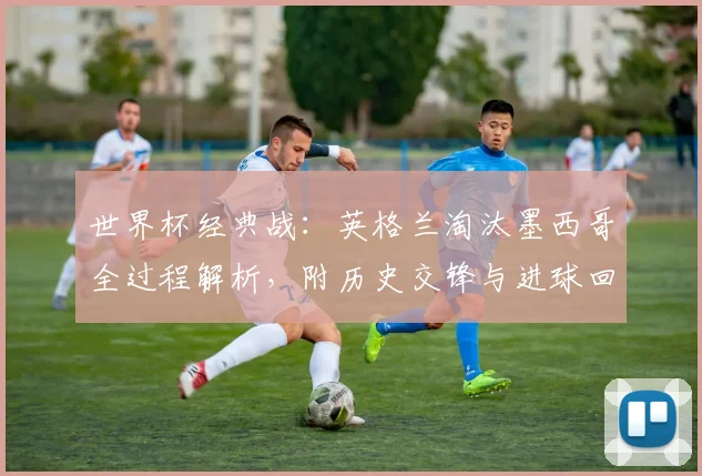 世界杯经典战:英格兰淘汰墨西哥全过程解析,附历史交锋与进球回顾