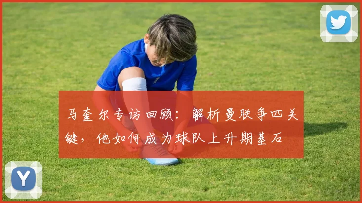 马奎尔专访回顾：解析曼联争四关键，他如何成为球队上升期基石