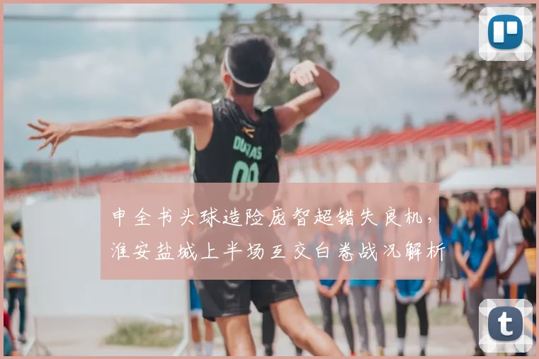 申全书头球造险庞智超错失良机，淮安盐城上半场互交白卷战况解析