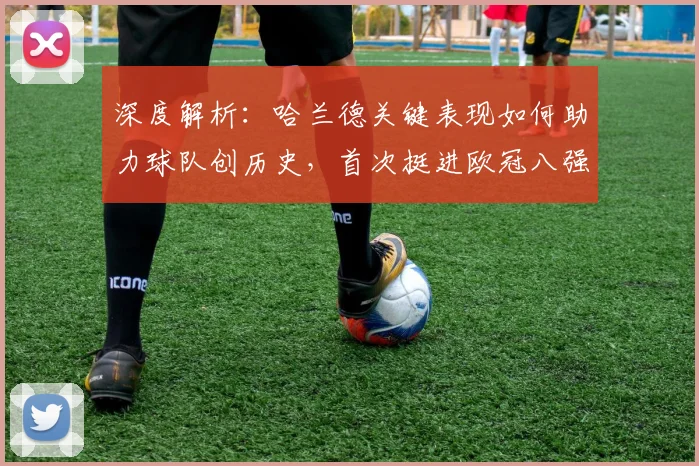 深度解析：哈兰德关键表现如何助力球队创历史，首次挺进欧冠八强引爆足坛热议