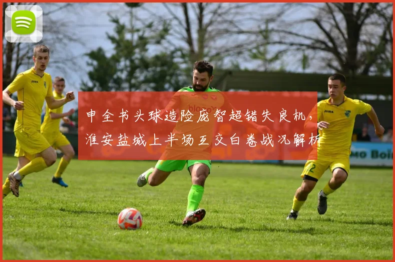 申全书头球造险庞智超错失良机,淮安盐城上半场互交白卷战况解析