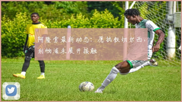 阿隆索最新动态：愿执教切尔西，利物浦未展开接触